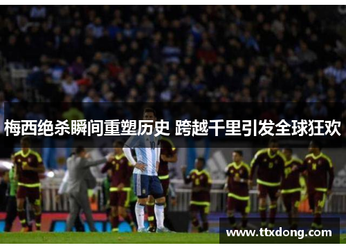 梅西绝杀瞬间重塑历史 跨越千里引发全球狂欢