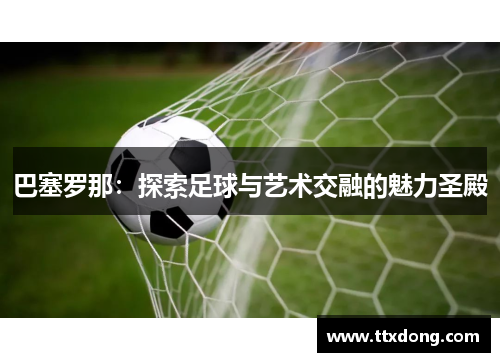 巴塞罗那:探索足球与艺术交融的魅力圣殿 巴塞罗那:探索足球与艺术交融的魅力圣殿
