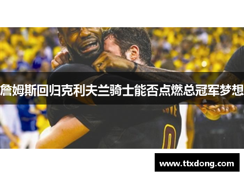 詹姆斯回归克利夫兰骑士能否点燃总冠军梦想 詹姆斯回归克利夫兰骑士能否点燃总冠军梦想