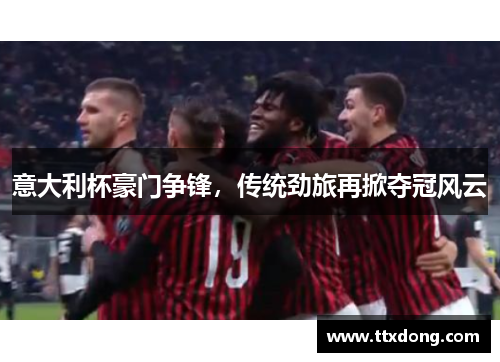 意大利杯豪门争锋,传统劲旅再掀夺冠风云 意大利杯豪门争锋,传统劲旅再掀夺冠风云