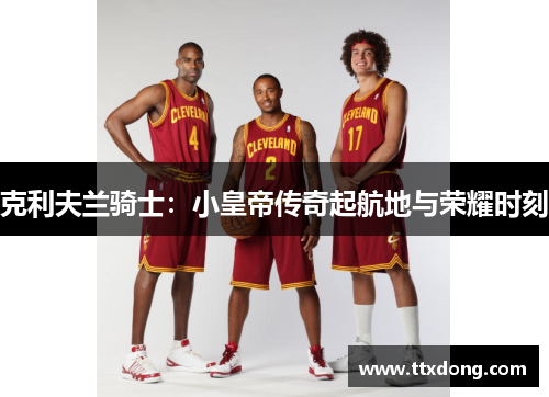 克利夫兰骑士:小皇帝传奇起航地与荣耀时刻 克利夫兰骑士:小皇帝传奇起航地与荣耀时刻