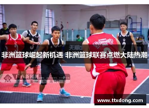 非洲篮球崛起新机遇 非洲篮球联赛点燃大陆热潮 非洲篮球崛起新机遇 非洲篮球联赛点燃大陆热潮