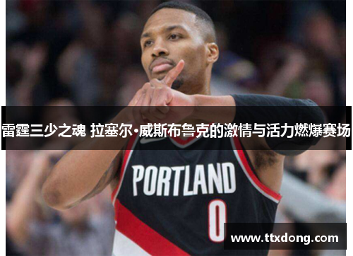 雷霆三少之魂 拉塞尔·威斯布鲁克的激情与活力燃爆赛场 雷霆三少之魂 拉塞尔·威斯布鲁克的激情与活力燃爆赛场