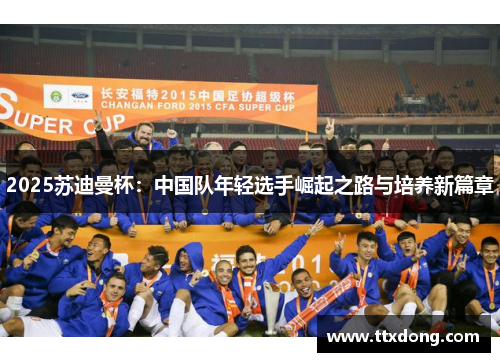 2025苏迪曼杯:中国队年轻选手崛起之路与培养新篇章 2025苏迪曼杯:中国队年轻选手崛起之路与培养新篇章