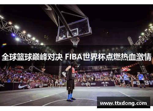 全球篮球巅峰对决 FIBA世界杯点燃热血激情 全球篮球巅峰对决 FIBA世界杯点燃热血激情