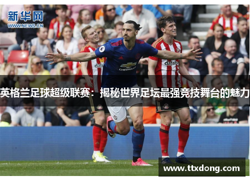 英格兰足球超级联赛:揭秘世界足坛最强竞技舞台的魅力 英格兰足球超级联赛:揭秘世界足坛最强竞技舞台的魅力