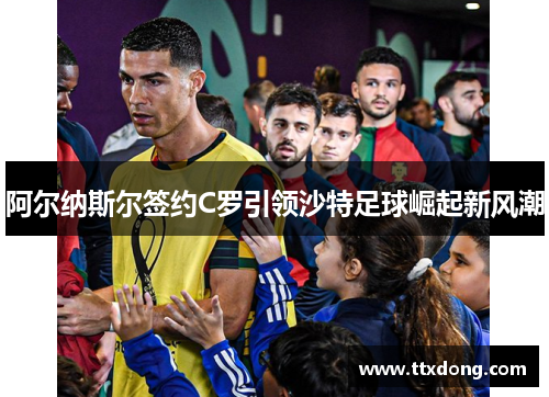 阿尔纳斯尔签约C罗引领沙特足球崛起新风潮 阿尔纳斯尔签约C罗引领沙特足球崛起新风潮